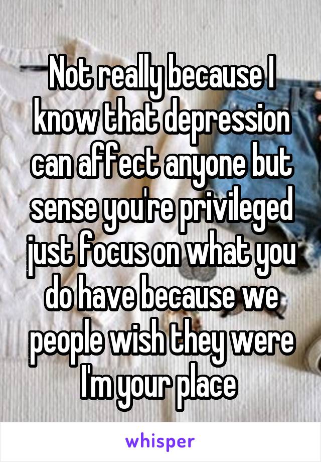 Not really because I know that depression can affect anyone but sense you're privileged just focus on what you do have because we people wish they were I'm your place 