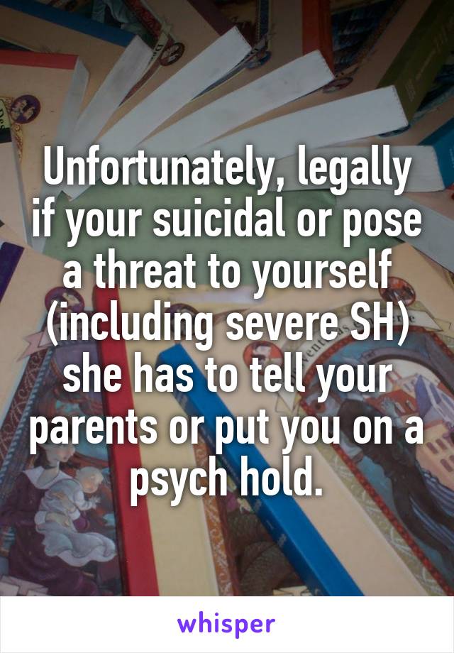 Unfortunately, legally if your suicidal or pose a threat to yourself (including severe SH) she has to tell your parents or put you on a psych hold.