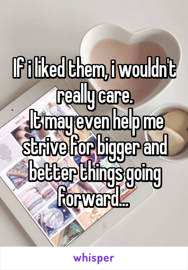 If i liked them, i wouldn't really care.
 It may even help me strive for bigger and better things going forward... 
