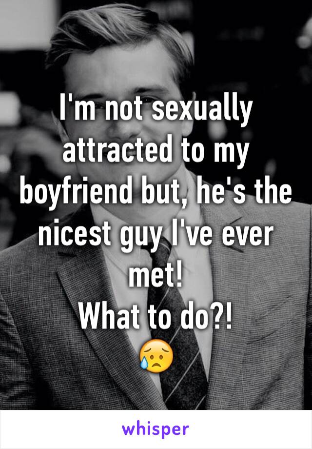 I'm not sexually attracted to my boyfriend but, he's the nicest guy I've ever met! 
What to do?!
😥