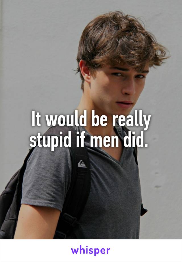 It would be really stupid if men did. 