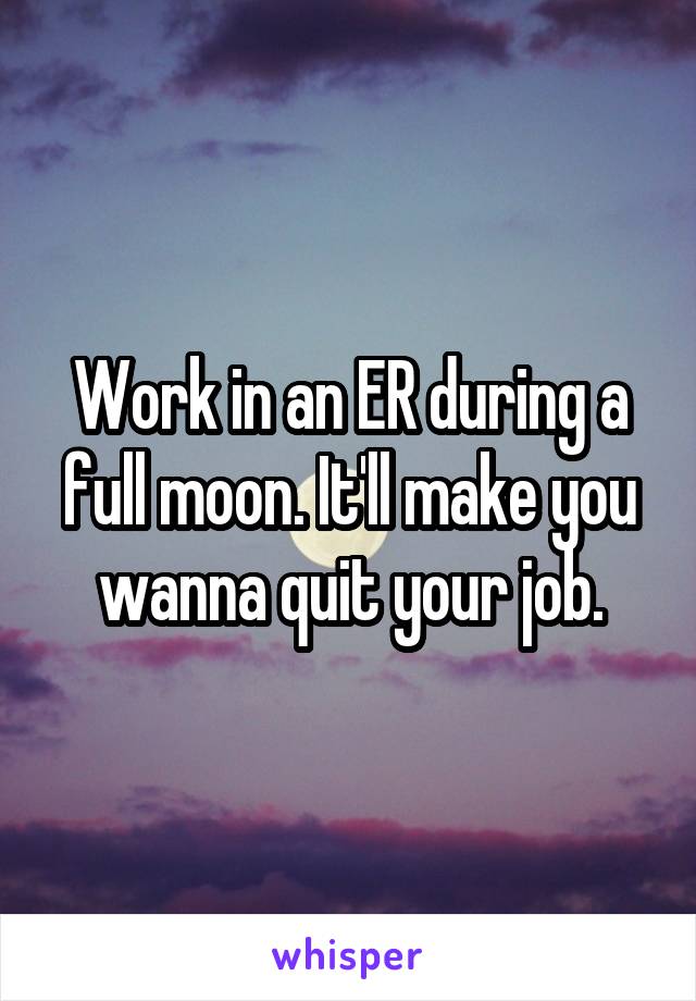 Work in an ER during a full moon. It'll make you wanna quit your job.