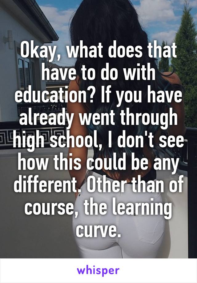 Okay, what does that have to do with education? If you have already went through high school, I don't see how this could be any different. Other than of course, the learning curve.