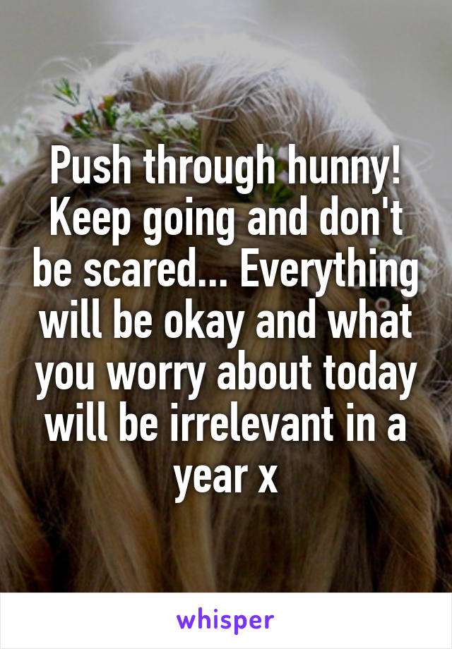 Push through hunny! Keep going and don't be scared... Everything will be okay and what you worry about today will be irrelevant in a year x
