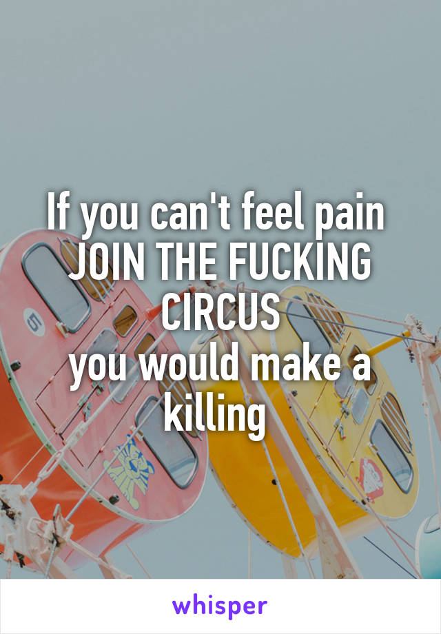 If you can't feel pain 
JOIN THE FUCKING CIRCUS
you would make a killing 