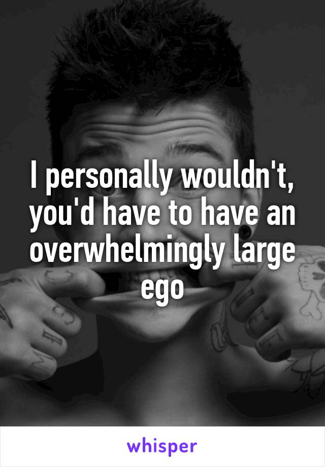 I personally wouldn't, you'd have to have an overwhelmingly large ego