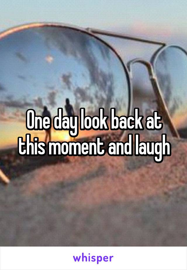 One day look back at this moment and laugh