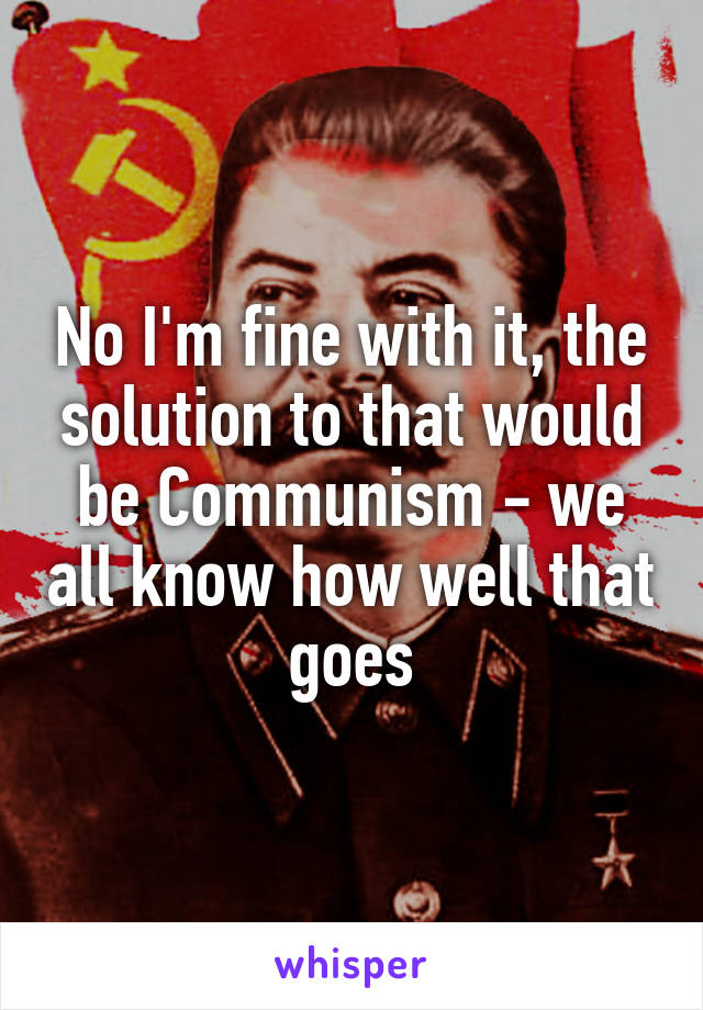 No I'm fine with it, the solution to that would be Communism - we all know how well that goes