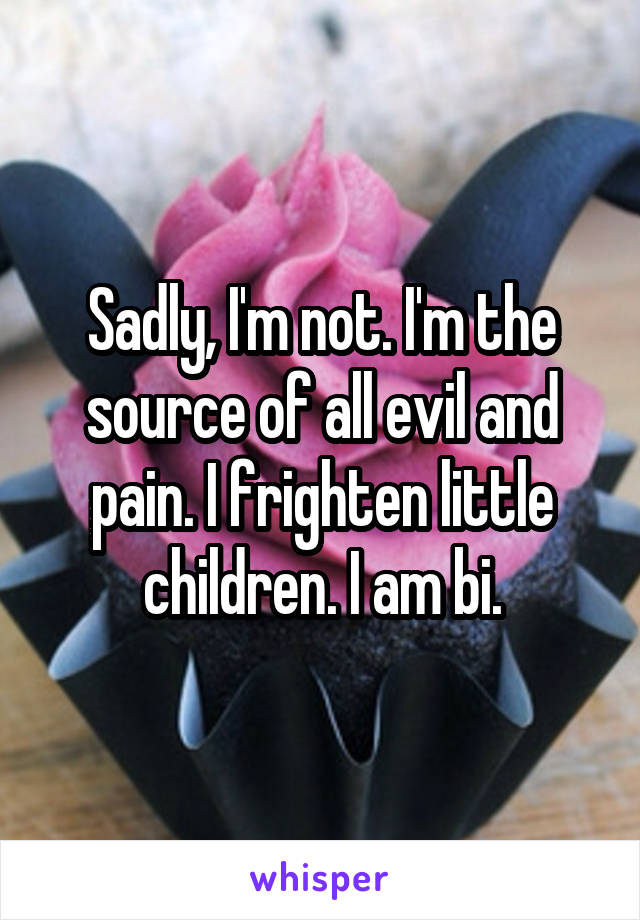 Sadly, I'm not. I'm the source of all evil and pain. I frighten little children. I am bi.