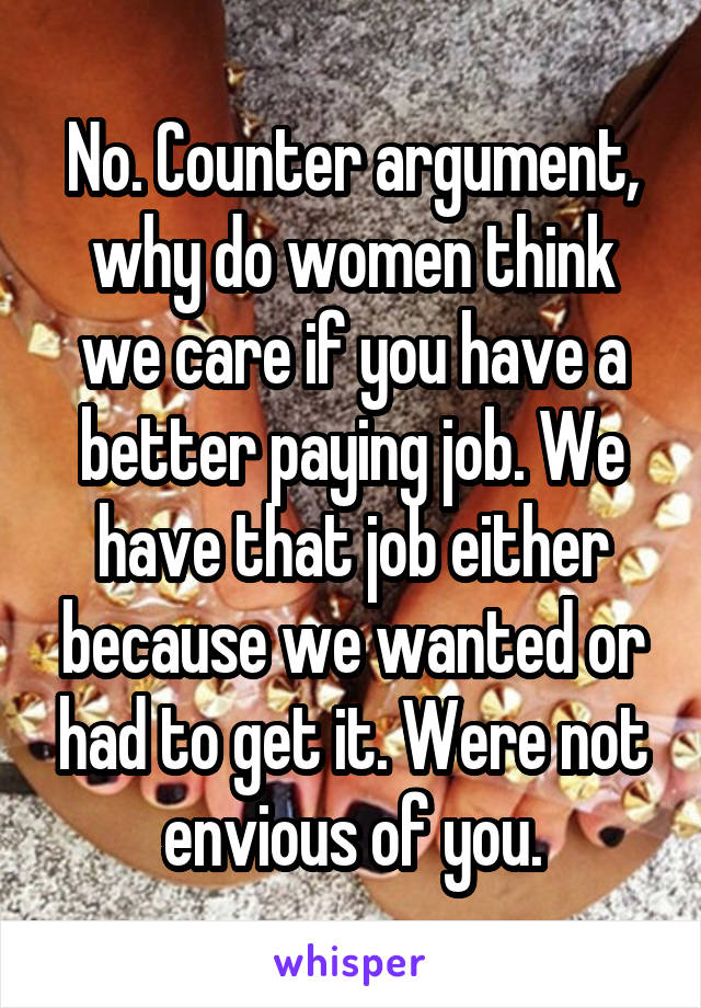 No. Counter argument, why do women think we care if you have a better paying job. We have that job either because we wanted or had to get it. Were not envious of you.