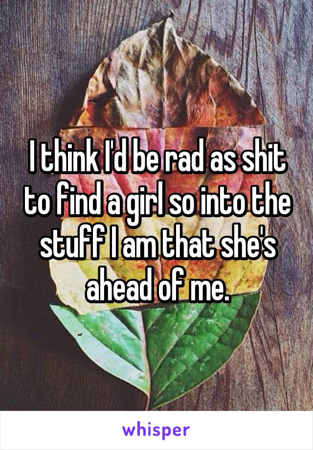 I think I'd be rad as shit to find a girl so into the stuff I am that she's ahead of me.