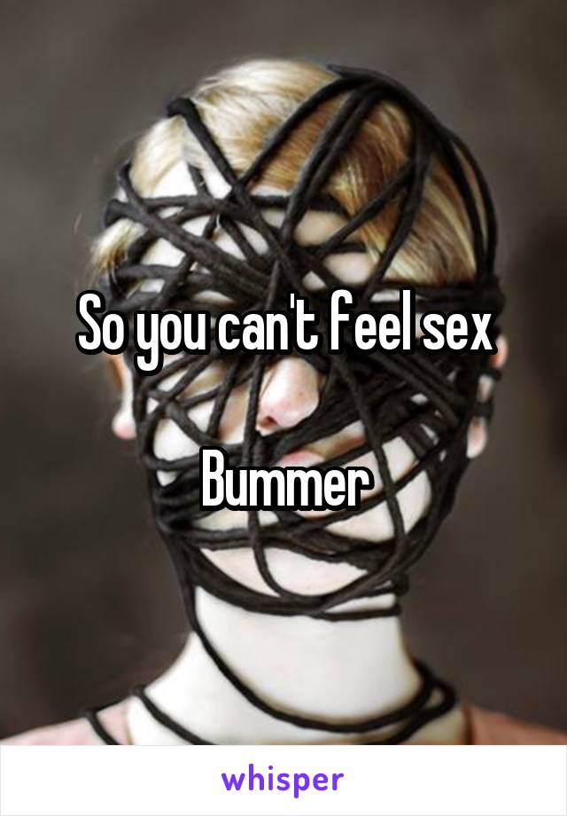 So you can't feel sex

Bummer