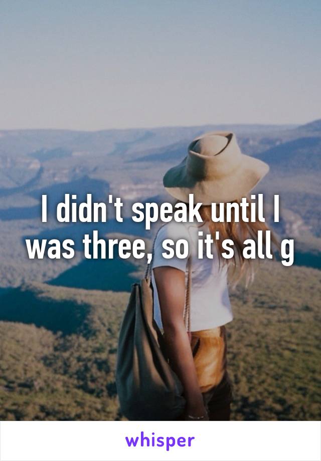 I didn't speak until I was three, so it's all g