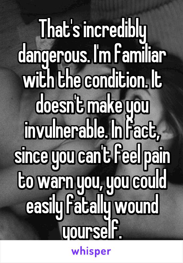 That's incredibly dangerous. I'm familiar with the condition. It doesn't make you invulnerable. In fact, since you can't feel pain to warn you, you could easily fatally wound yourself.