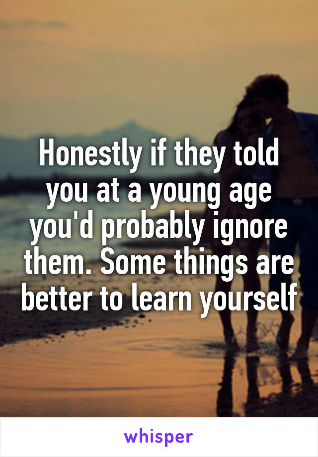 Honestly if they told you at a young age you'd probably ignore them. Some things are better to learn yourself