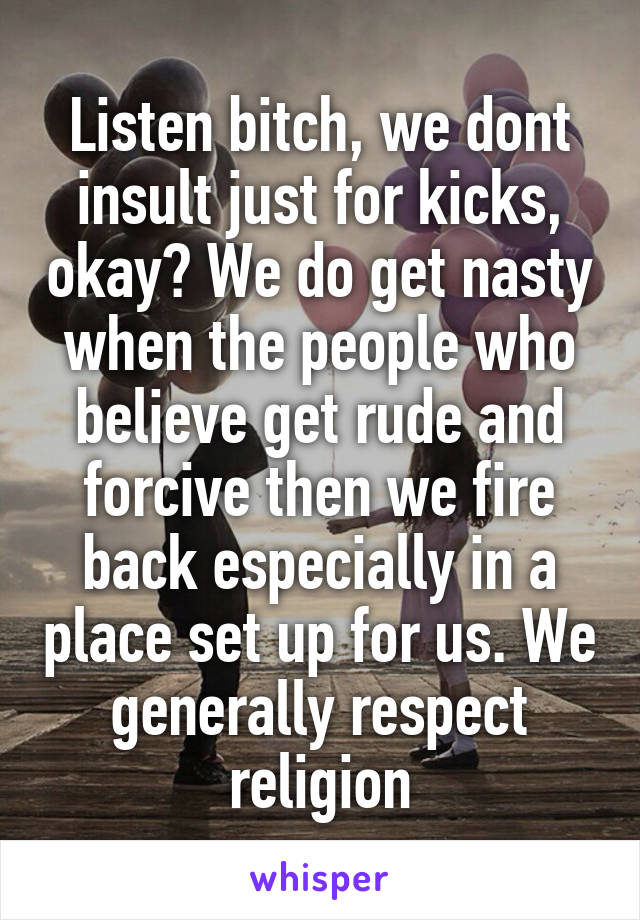 Listen bitch, we dont insult just for kicks, okay? We do get nasty when the people who believe get rude and forcive then we fire back especially in a place set up for us. We generally respect religion