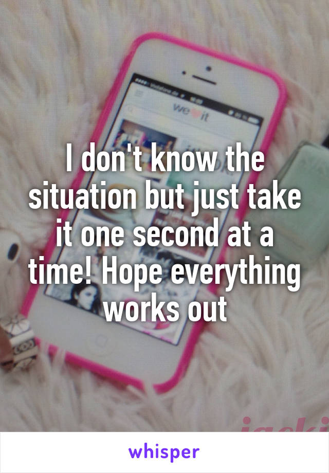I don't know the situation but just take it one second at a time! Hope everything works out