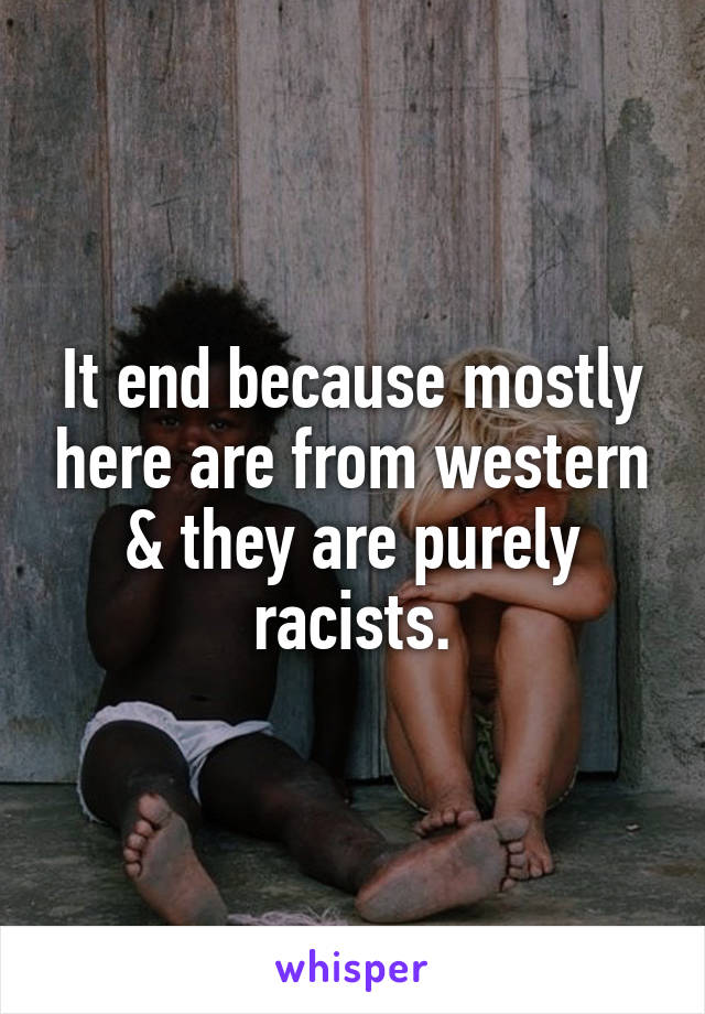 It end because mostly here are from western & they are purely racists.