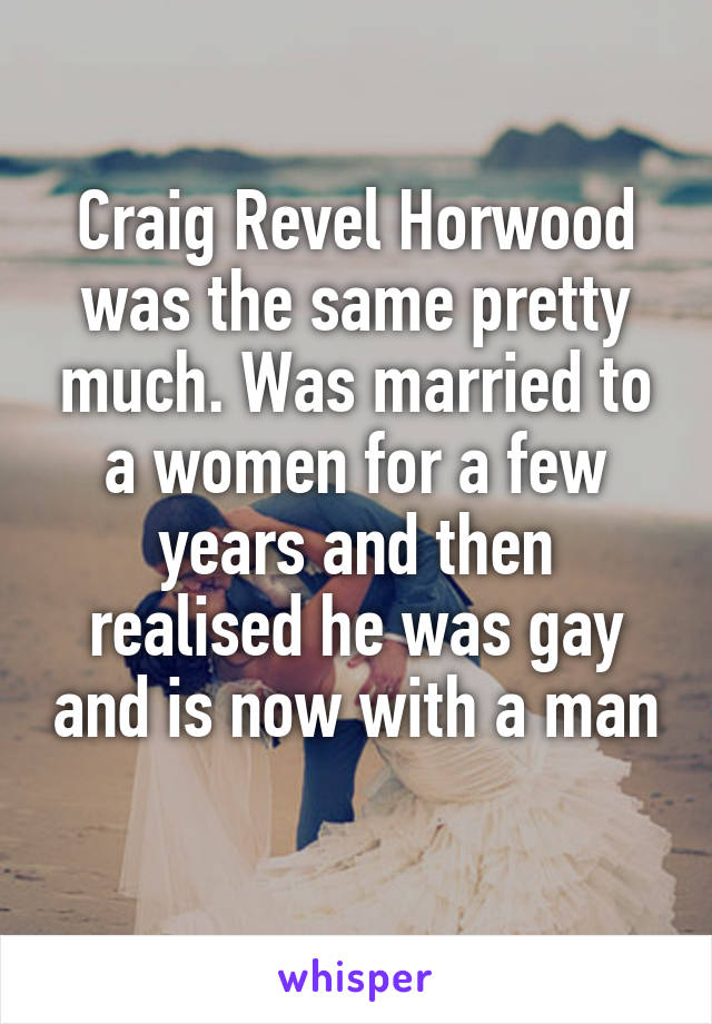 Craig Revel Horwood was the same pretty much. Was married to a women for a few years and then realised he was gay and is now with a man 