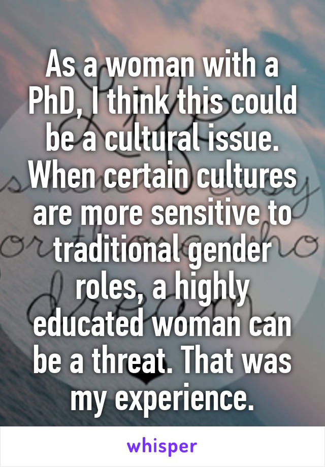 As a woman with a PhD, I think this could be a cultural issue. When certain cultures are more sensitive to traditional gender roles, a highly educated woman can be a threat. That was my experience.