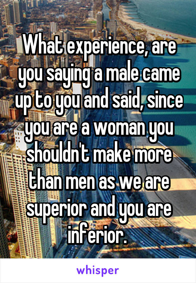 What experience, are you saying a male came up to you and said, since you are a woman you shouldn't make more than men as we are superior and you are inferior. 