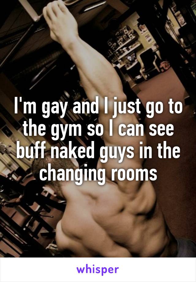 I'm gay and I just go to the gym so I can see buff naked guys in the changing rooms