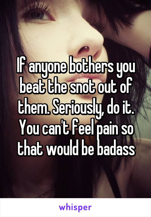 If anyone bothers you beat the snot out of them. Seriously, do it. You can't feel pain so that would be badass
