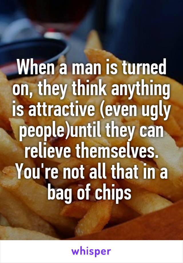 When a man is turned on, they think anything is attractive (even ugly people)until they can relieve themselves. You're not all that in a bag of chips 