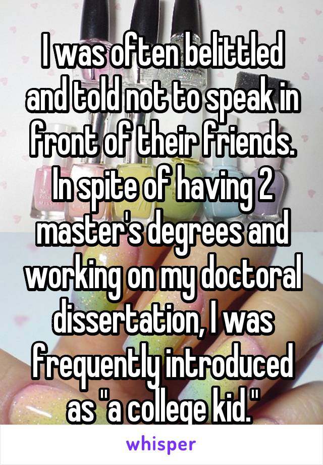 I was often belittled and told not to speak in front of their friends. In spite of having 2 master's degrees and working on my doctoral dissertation, I was frequently introduced as "a college kid."