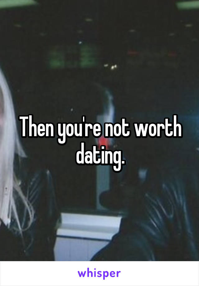 Then you're not worth dating.