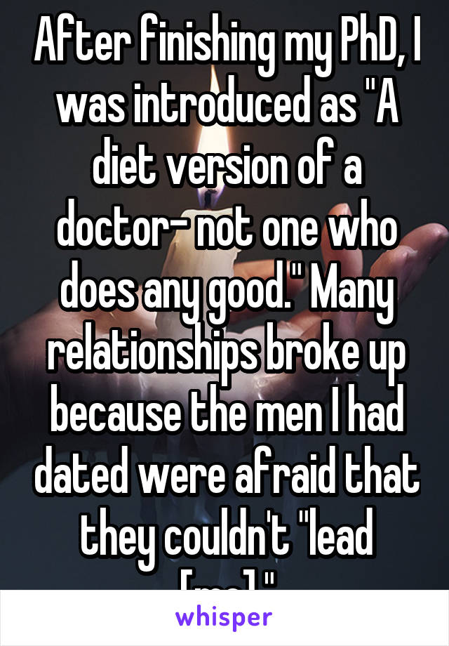 After finishing my PhD, I was introduced as "A diet version of a doctor- not one who does any good." Many relationships broke up because the men I had dated were afraid that they couldn't "lead [me]."