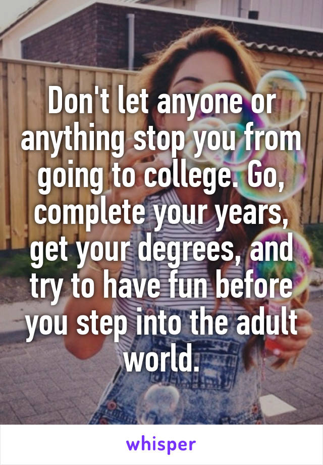 Don't let anyone or anything stop you from going to college. Go, complete your years, get your degrees, and try to have fun before you step into the adult world.