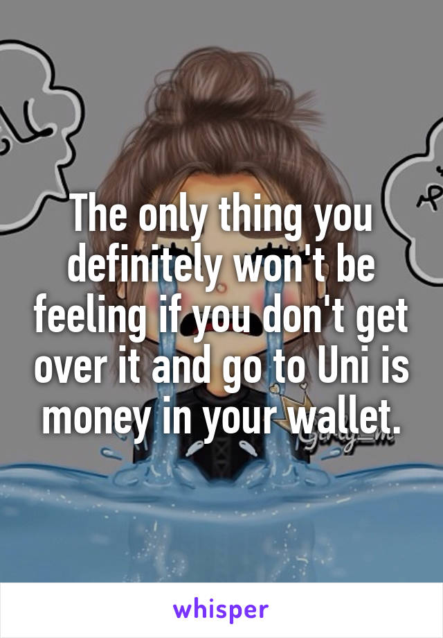 The only thing you definitely won't be feeling if you don't get over it and go to Uni is money in your wallet.