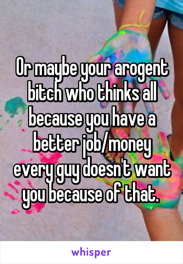 Or maybe your arogent bitch who thinks all because you have a better job/money every guy doesn't want you because of that. 