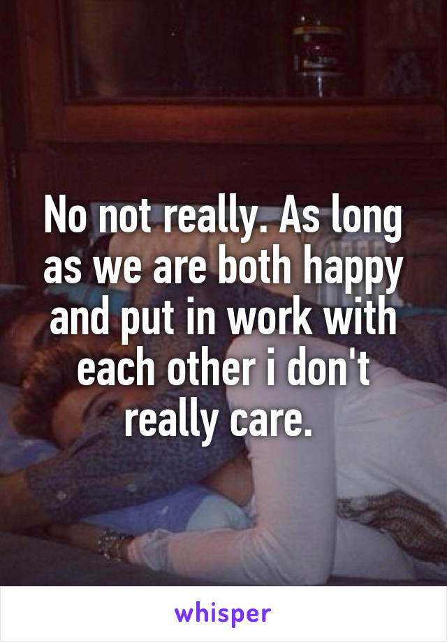 No not really. As long as we are both happy and put in work with each other i don't really care. 