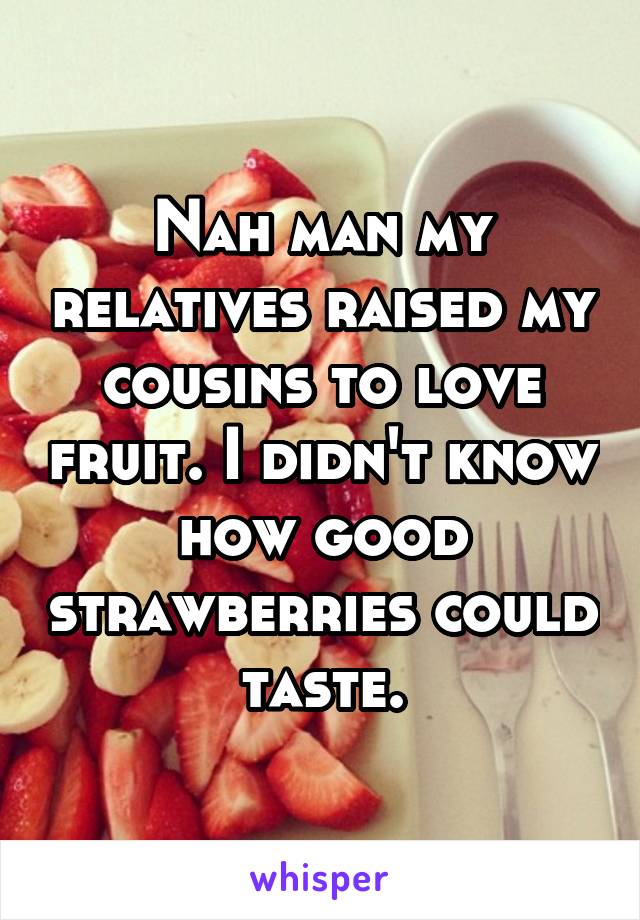 Nah man my relatives raised my cousins to love fruit. I didn't know how good strawberries could taste.