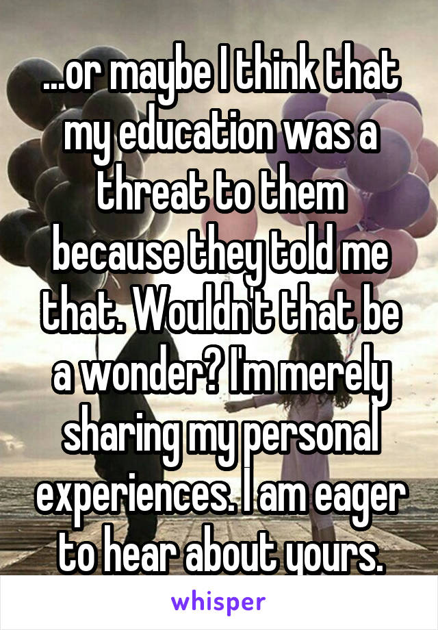 ...or maybe I think that my education was a threat to them because they told me that. Wouldn't that be a wonder? I'm merely sharing my personal experiences. I am eager to hear about yours.