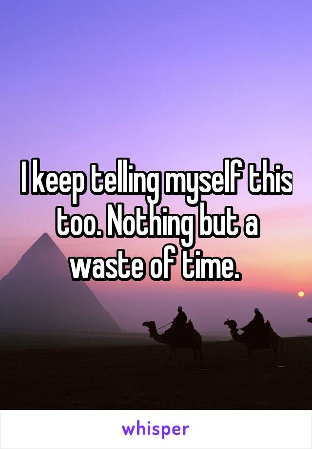 I keep telling myself this too. Nothing but a waste of time. 