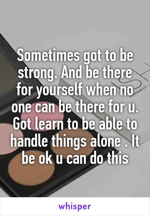 Sometimes got to be strong. And be there for yourself when no one can be there for u. Got learn to be able to handle things alone . It be ok u can do this