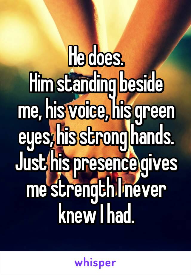 He does.
Him standing beside me, his voice, his green eyes, his strong hands. Just his presence gives me strength I never knew I had.