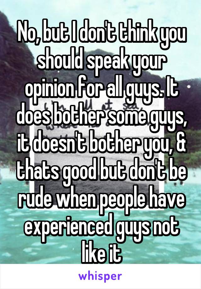 No, but I don't think you should speak your opinion for all guys. It does bother some guys, it doesn't bother you, & thats good but don't be rude when people have experienced guys not like it
