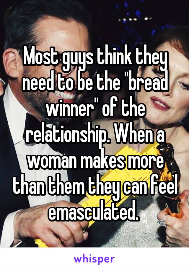 Most guys think they need to be the "bread winner" of the relationship. When a woman makes more than them they can feel emasculated. 