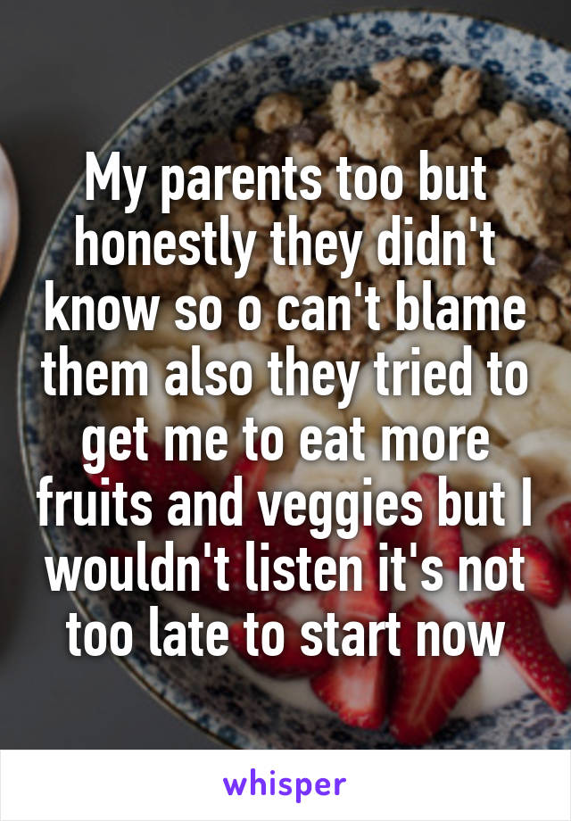 My parents too but honestly they didn't know so o can't blame them also they tried to get me to eat more fruits and veggies but I wouldn't listen it's not too late to start now
