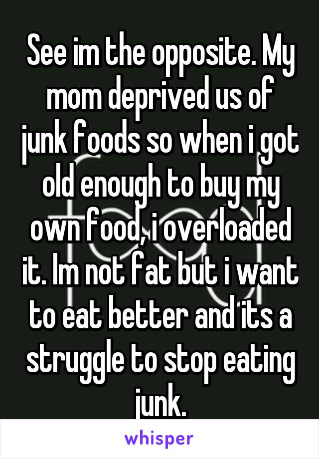 See im the opposite. My mom deprived us of junk foods so when i got old enough to buy my own food, i overloaded it. Im not fat but i want to eat better and its a struggle to stop eating junk.