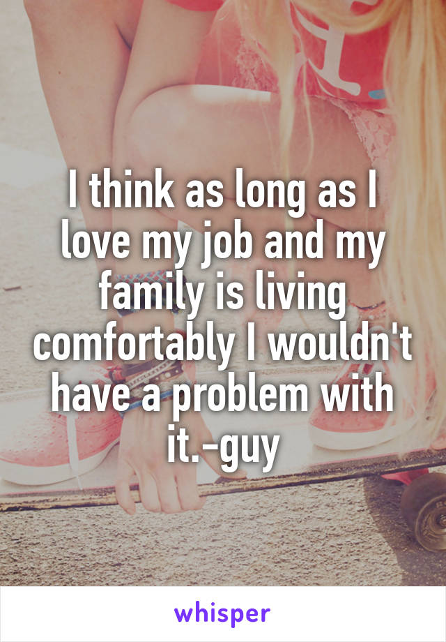 I think as long as I love my job and my family is living comfortably I wouldn't have a problem with it.-guy