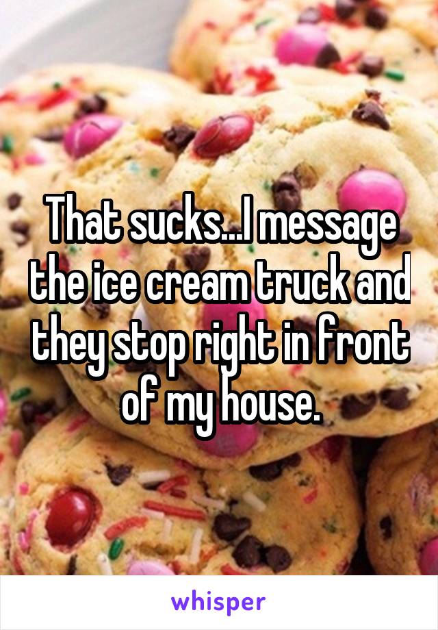 That sucks...I message the ice cream truck and they stop right in front of my house.