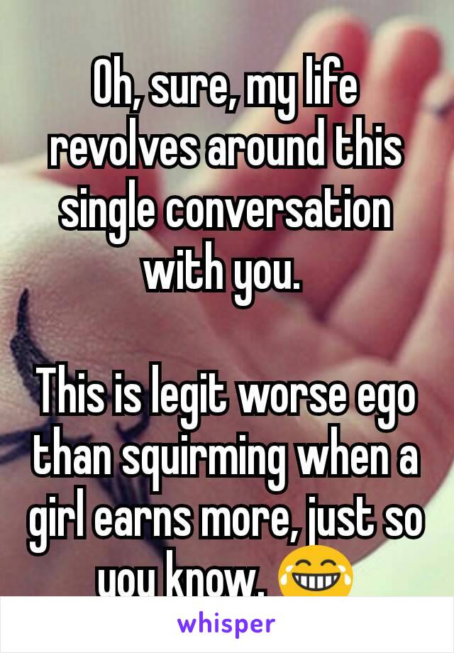 Oh, sure, my life revolves around this single conversation with you. 

This is legit worse ego than squirming when a girl earns more, just so you know. 😂