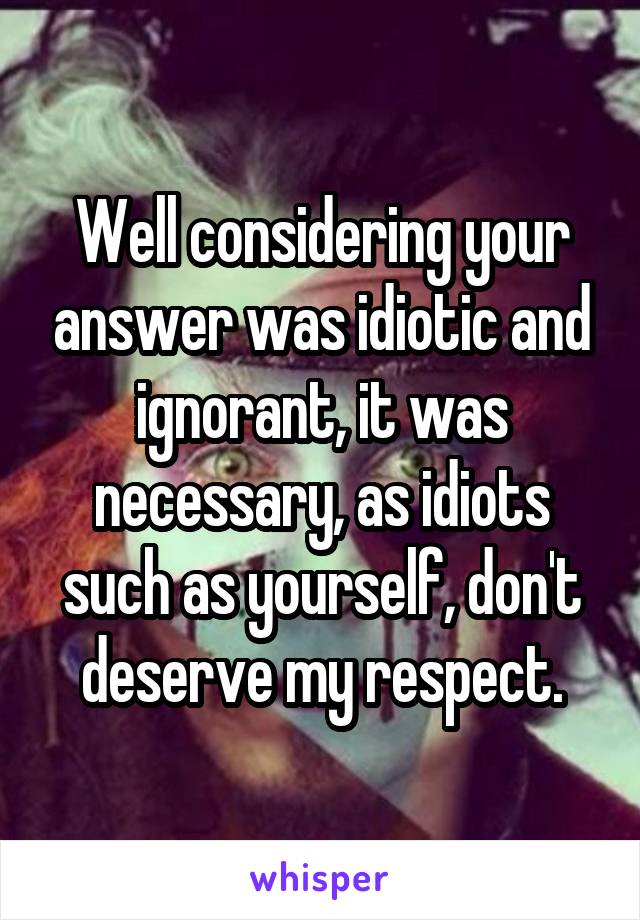 Well considering your answer was idiotic and ignorant, it was necessary, as idiots such as yourself, don't deserve my respect.