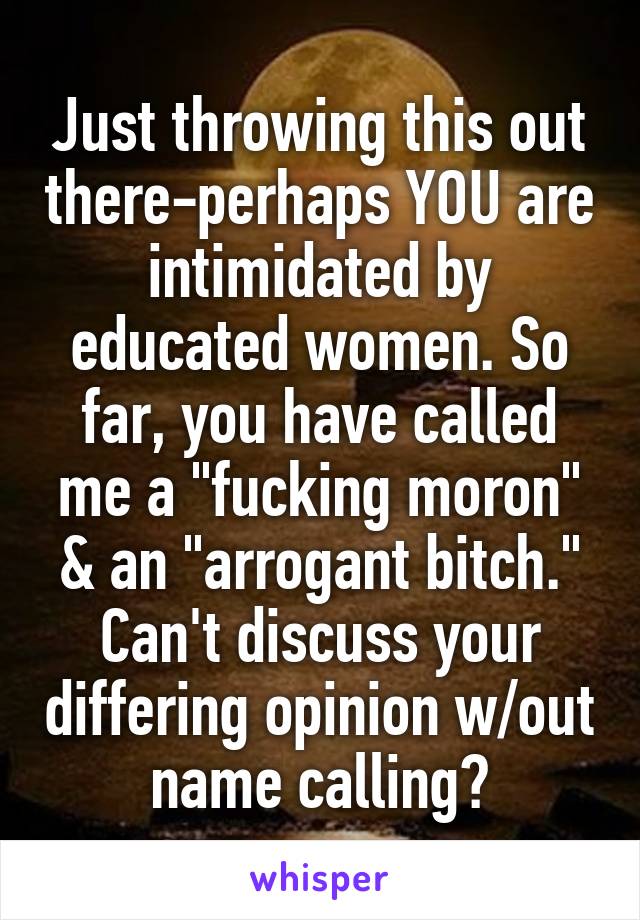 Just throwing this out there-perhaps YOU are intimidated by educated women. So far, you have called me a "fucking moron" & an "arrogant bitch." Can't discuss your differing opinion w/out name calling?