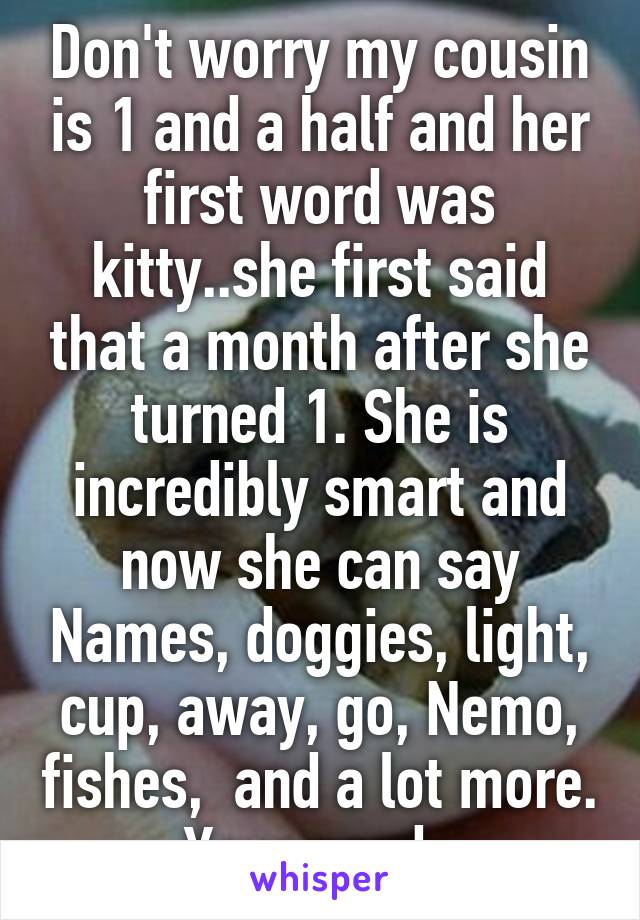 Don't worry my cousin is 1 and a half and her first word was kitty..she first said that a month after she turned 1. She is incredibly smart and now she can say Names, doggies, light, cup, away, go, Nemo, fishes,  and a lot more. Your good. 